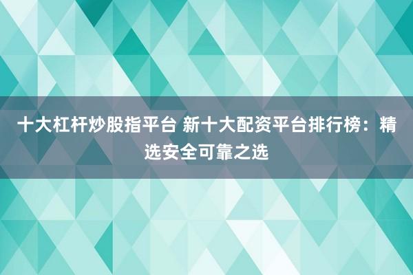 十大杠杆炒股指平台 新十大配资平台排行榜：精选安全可靠之选