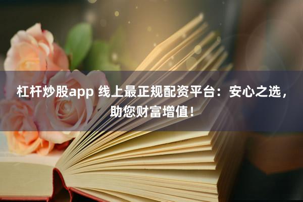 杠杆炒股app 线上最正规配资平台：安心之选，助您财富增值！