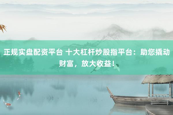 正规实盘配资平台 十大杠杆炒股指平台：助您撬动财富，放大收益！