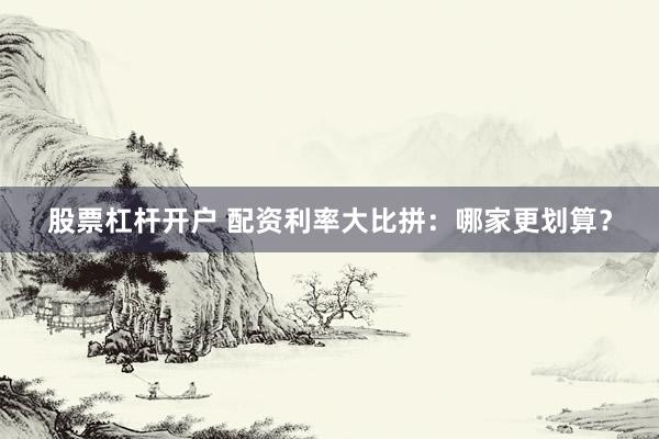 股票杠杆开户 配资利率大比拼：哪家更划算？