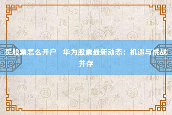 买股票怎么开户   华为股票最新动态：机遇与挑战并存