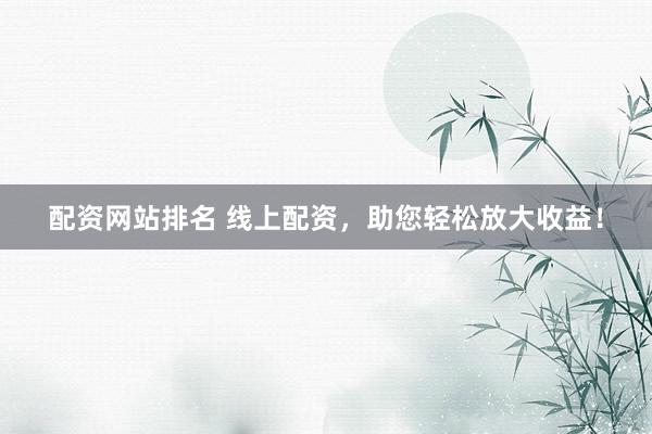 配资网站排名 线上配资，助您轻松放大收益！