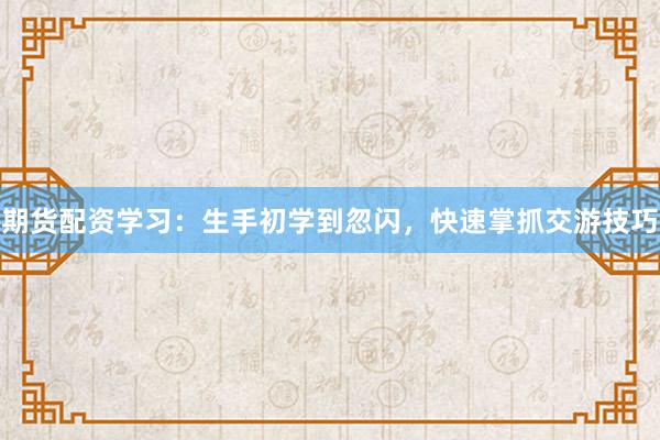 期货配资学习：生手初学到忽闪，快速掌抓交游技巧