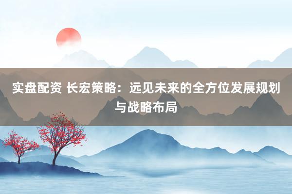 实盘配资 长宏策略：远见未来的全方位发展规划与战略布局