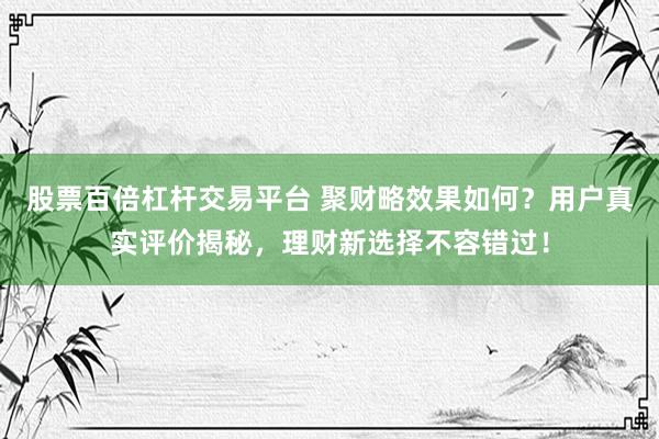 股票百倍杠杆交易平台 聚财略效果如何？用户真实评价揭秘，理财新选择不容错过！
