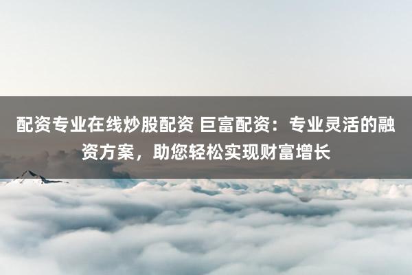 配资专业在线炒股配资 巨富配资：专业灵活的融资方案，助您轻松实现财富增长