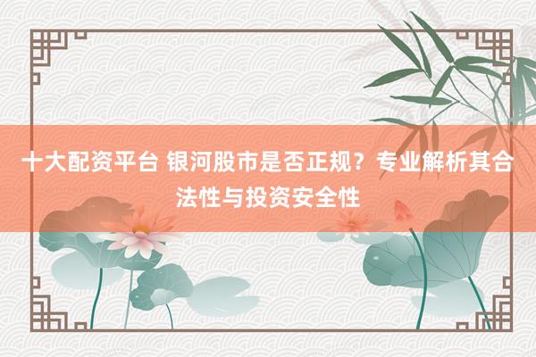 十大配资平台 银河股市是否正规？专业解析其合法性与投资安全性