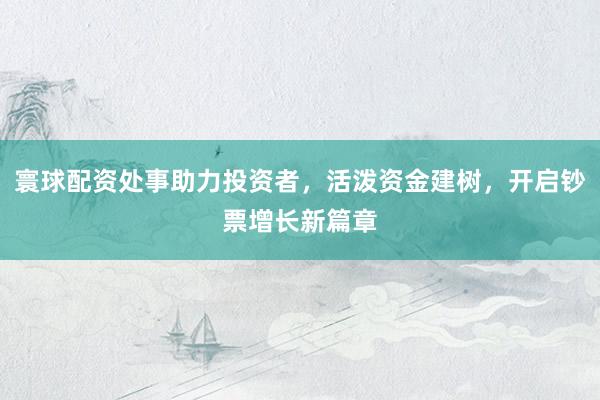 寰球配资处事助力投资者，活泼资金建树，开启钞票增长新篇章