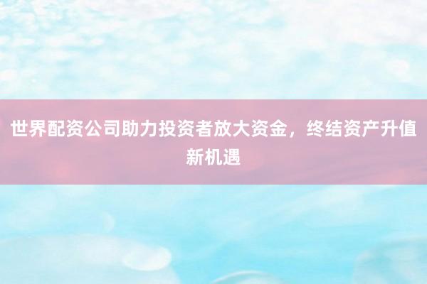世界配资公司助力投资者放大资金，终结资产升值新机遇