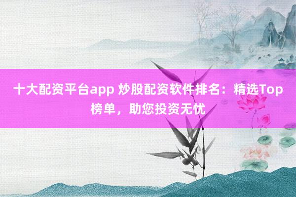 十大配资平台app 炒股配资软件排名：精选Top榜单，助您投资无忧