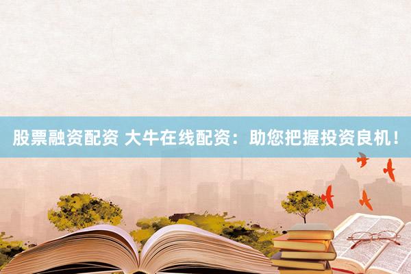 股票融资配资 大牛在线配资：助您把握投资良机！