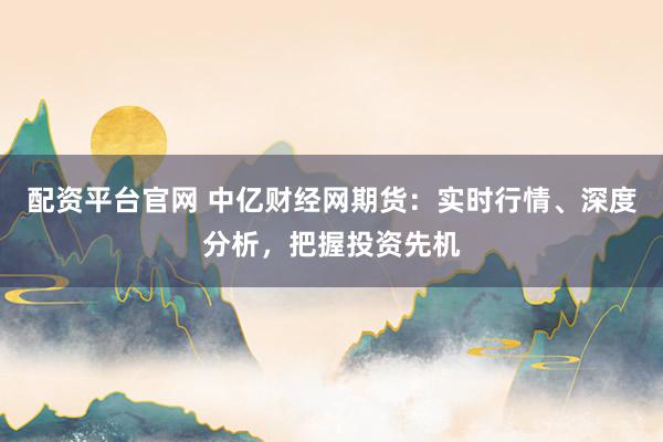配资平台官网 中亿财经网期货：实时行情、深度分析，把握投资先机