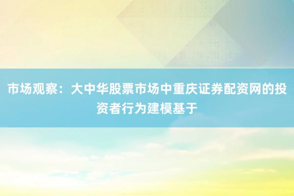 市场观察：大中华股票市场中重庆证券配资网的投资者行为建模基于