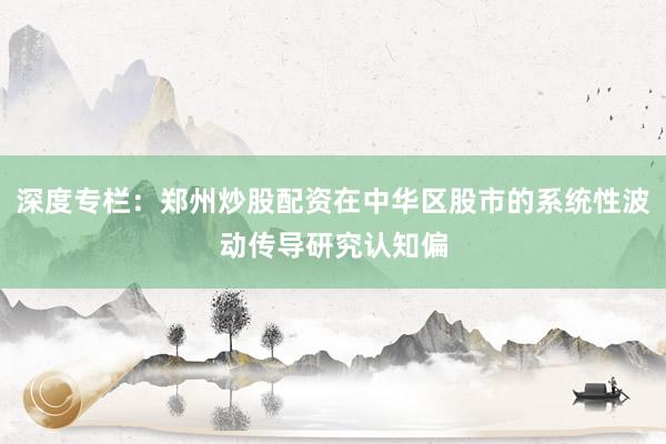 深度专栏：郑州炒股配资在中华区股市的系统性波动传导研究认知偏