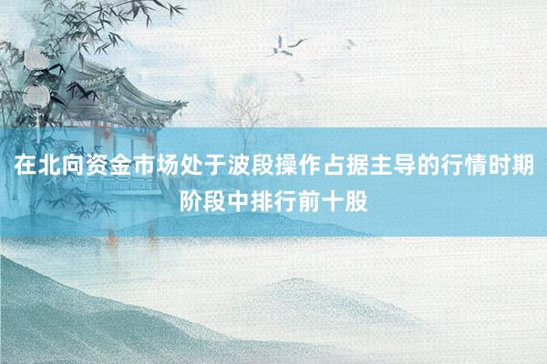 在北向资金市场处于波段操作占据主导的行情时期阶段中排行前十股