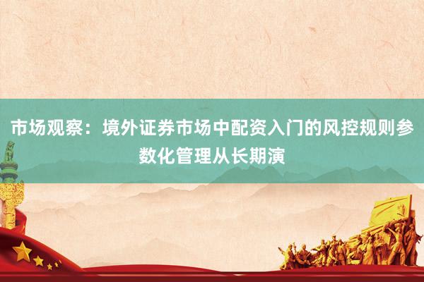 市场观察：境外证券市场中配资入门的风控规则参数化管理从长期演