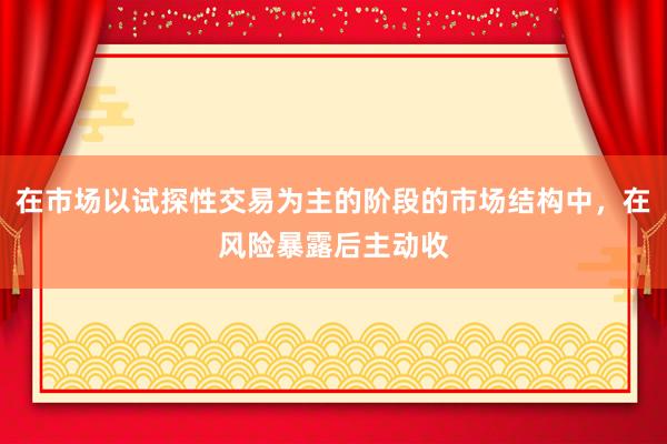 在市场以试探性交易为主的阶段的市场结构中，在风险暴露后主动收