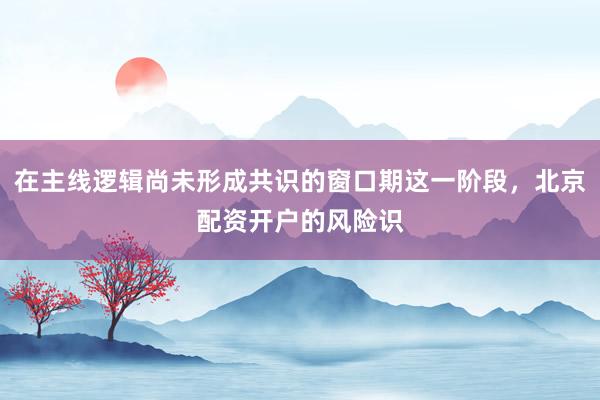 在主线逻辑尚未形成共识的窗口期这一阶段，北京配资开户的风险识