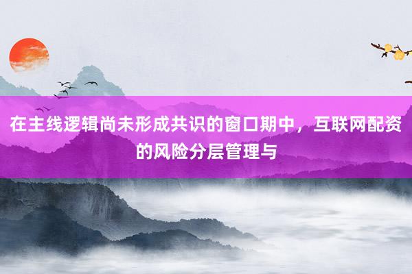 在主线逻辑尚未形成共识的窗口期中，互联网配资的风险分层管理与