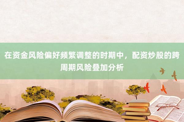 在资金风险偏好频繁调整的时期中，配资炒股的跨周期风险叠加分析