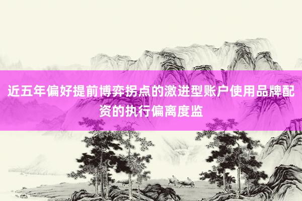 近五年偏好提前博弈拐点的激进型账户使用品牌配资的执行偏离度监
