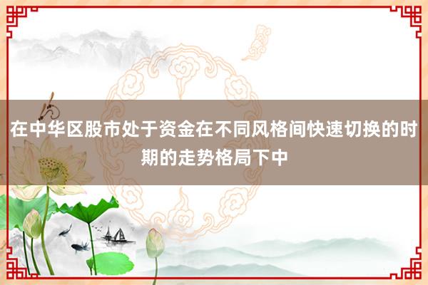 在中华区股市处于资金在不同风格间快速切换的时期的走势格局下中