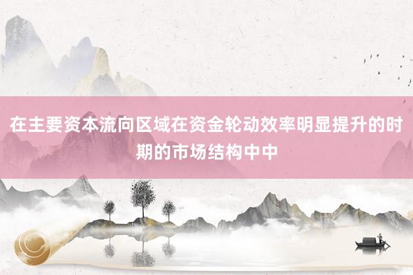 在主要资本流向区域在资金轮动效率明显提升的时期的市场结构中中
