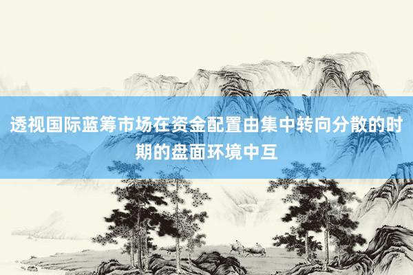 透视国际蓝筹市场在资金配置由集中转向分散的时期的盘面环境中互