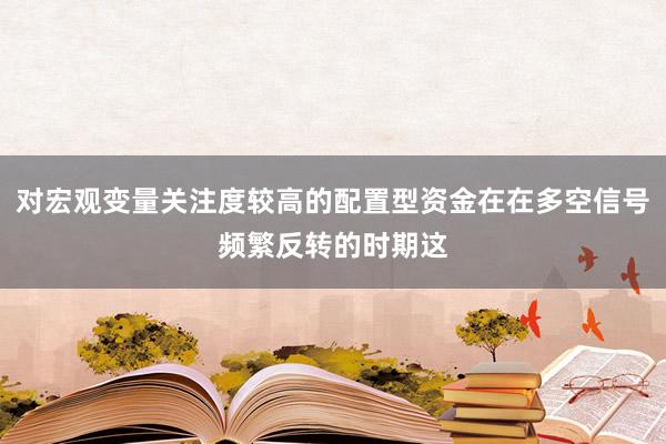 对宏观变量关注度较高的配置型资金在在多空信号频繁反转的时期这