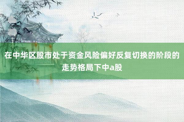 在中华区股市处于资金风险偏好反复切换的阶段的走势格局下中a股