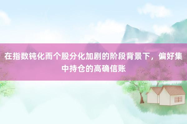 在指数钝化而个股分化加剧的阶段背景下，偏好集中持仓的高确信账