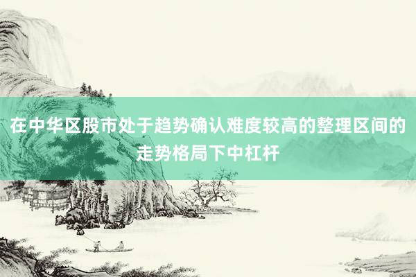 在中华区股市处于趋势确认难度较高的整理区间的走势格局下中杠杆