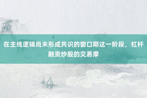 在主线逻辑尚未形成共识的窗口期这一阶段，杠杆融资炒股的交易摩