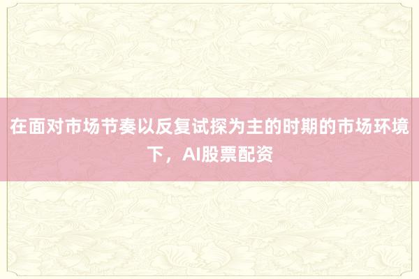在面对市场节奏以反复试探为主的时期的市场环境下，AI股票配资