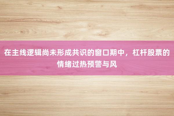 在主线逻辑尚未形成共识的窗口期中，杠杆股票的情绪过热预警与风