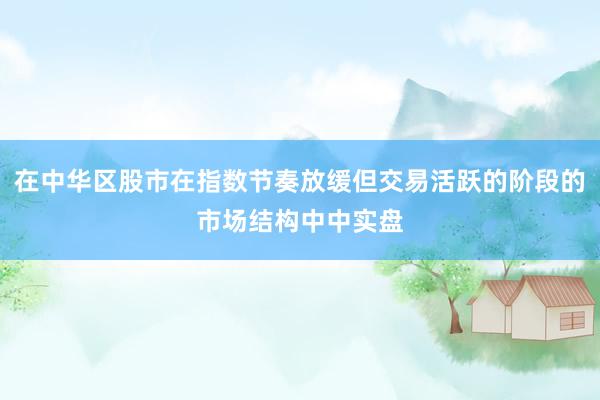 在中华区股市在指数节奏放缓但交易活跃的阶段的市场结构中中实盘