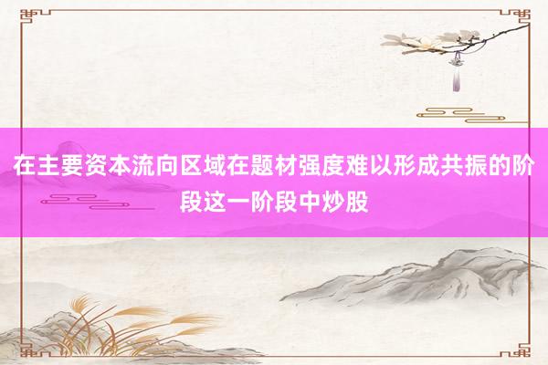 在主要资本流向区域在题材强度难以形成共振的阶段这一阶段中炒股