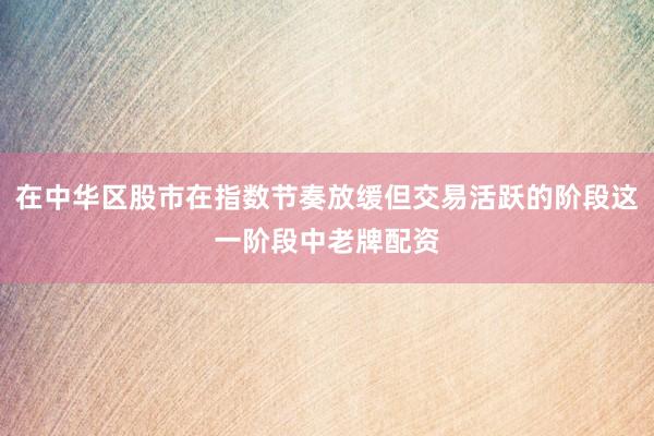 在中华区股市在指数节奏放缓但交易活跃的阶段这一阶段中老牌配资