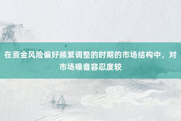 在资金风险偏好频繁调整的时期的市场结构中，对市场噪音容忍度较
