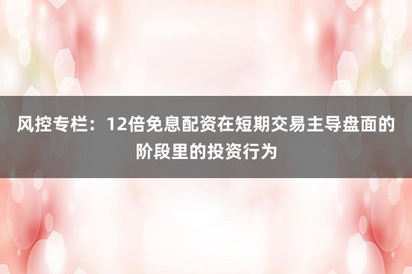 风控专栏：12倍免息配资在短期交易主导盘面的阶段里的投资行为