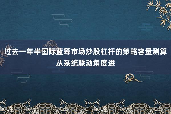 过去一年半国际蓝筹市场炒股杠杆的策略容量测算从系统联动角度进