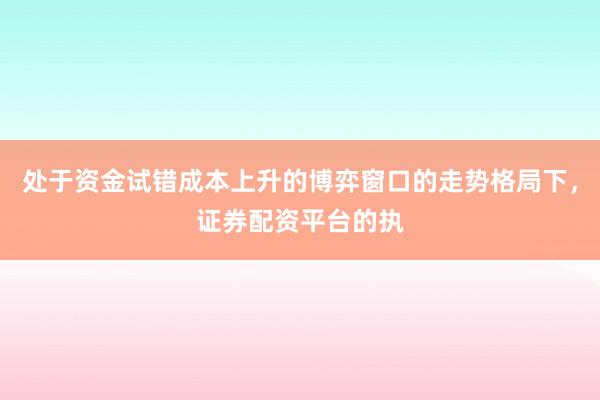 处于资金试错成本上升的博弈窗口的走势格局下，证券配资平台的执