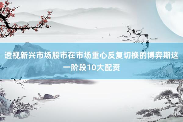 透视新兴市场股市在市场重心反复切换的博弈期这一阶段10大配资
