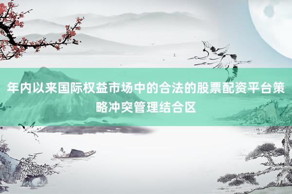 年内以来国际权益市场中的合法的股票配资平台策略冲突管理结合区