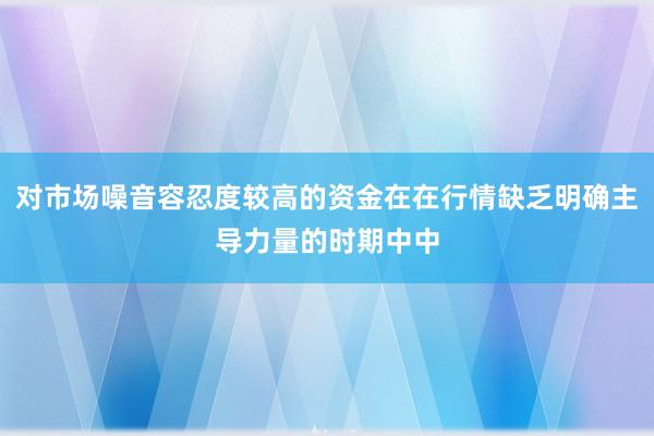 对市场噪音容忍度较高的资金在在行情缺乏明确主导力量的时期中中
