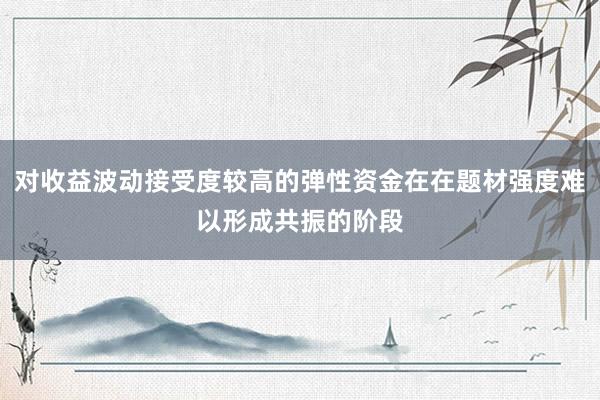 对收益波动接受度较高的弹性资金在在题材强度难以形成共振的阶段