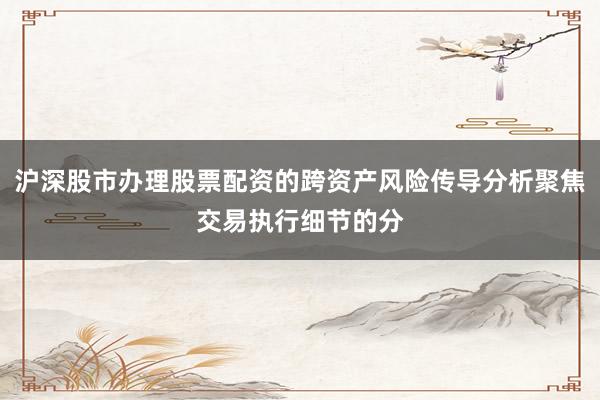 沪深股市办理股票配资的跨资产风险传导分析聚焦交易执行细节的分