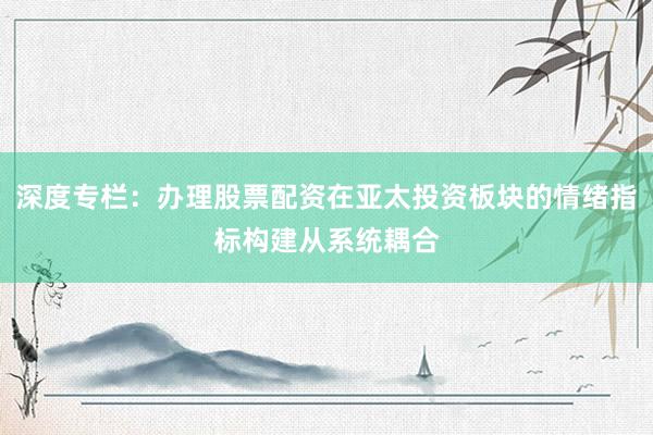 深度专栏：办理股票配资在亚太投资板块的情绪指标构建从系统耦合