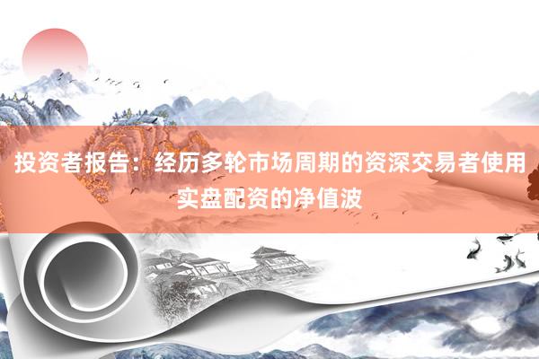 投资者报告：经历多轮市场周期的资深交易者使用实盘配资的净值波
