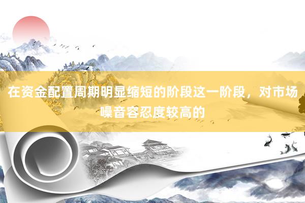 在资金配置周期明显缩短的阶段这一阶段，对市场噪音容忍度较高的